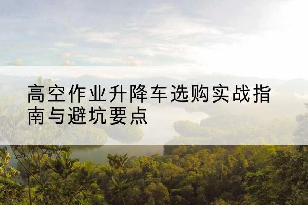 新疆升降车怎么选-高空作业升降车选购实战指南与避坑要点
