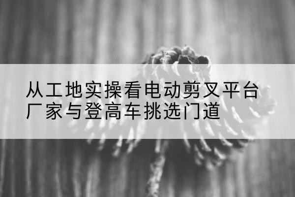 新疆电动剪叉升降平台厂家-从工地实操看电动剪叉平台厂家与登高车挑选门道