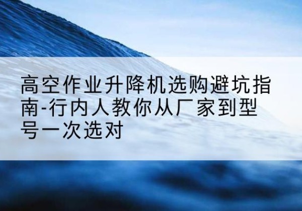 新疆升降平台厂家-高空作业升降机选购避坑指南-行内人教你从厂家到型号一次选对