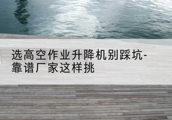 新疆剪叉式升降机厂家-选高空作业升降机别踩坑-靠谱厂家这样挑