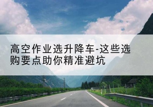 新疆升降车厂家-高空作业选升降车-这些选购要点助你*避坑