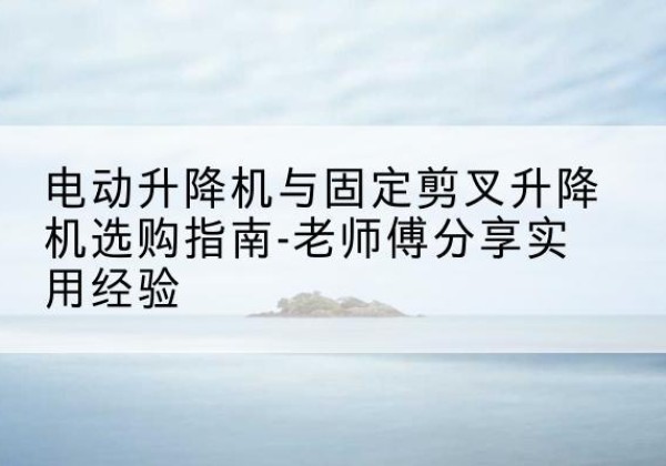 新疆电动升降机怎么选-电动升降机与固定剪叉升降机选购指南-老师傅分享实用经验