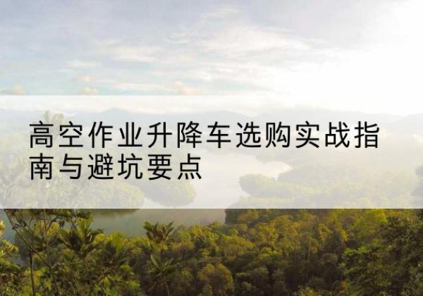 新疆升降车怎么选-高空作业升降车选购实战指南与避坑要点