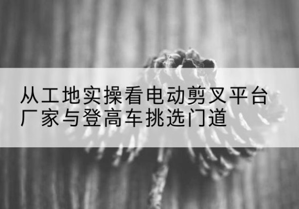 新疆电动剪叉升降平台厂家-从工地实操看电动剪叉平台厂家与登高车挑选门道