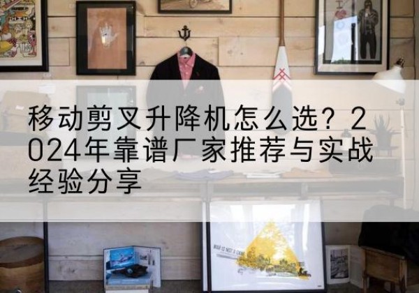 新疆升降平台厂家推荐-移动剪叉升降机怎么选？2024年靠谱厂家推荐与实战经验分享