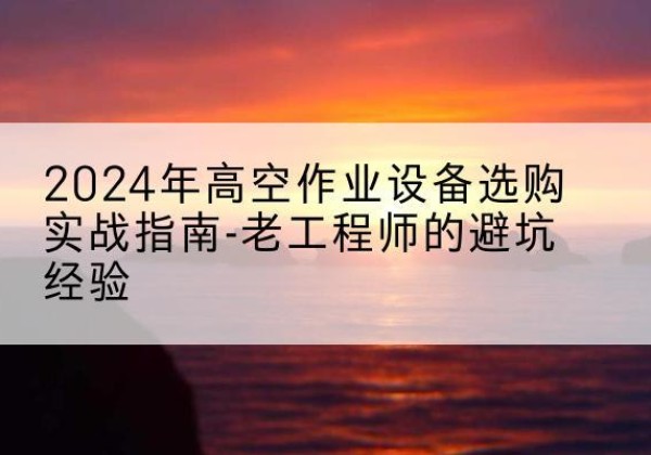 新疆高空作业升降机厂家推荐-2024年高空作业设备选购实战指南-老工程师的避坑经验