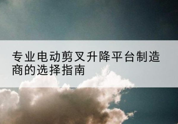 新疆电动剪叉升降平台厂家-专业电动剪叉升降平台制造商的选择指南